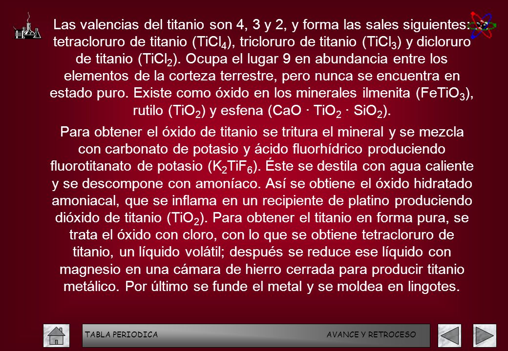 Las valencias del titanio son 4, 3 y 2, y forma las sales siguientes: tetracloruro de titanio (TiCl4), tricloruro de titanio (TiCl3) y dicloruro de titanio (TiCl2). Ocupa el lugar 9 en abundancia entre los elementos de la corteza terrestre, pero nunca se encuentra en estado puro. Existe como óxido en los minerales ilmenita (FeTiO3), rutilo (TiO2) y esfena (CaO · TiO2 · SiO2).