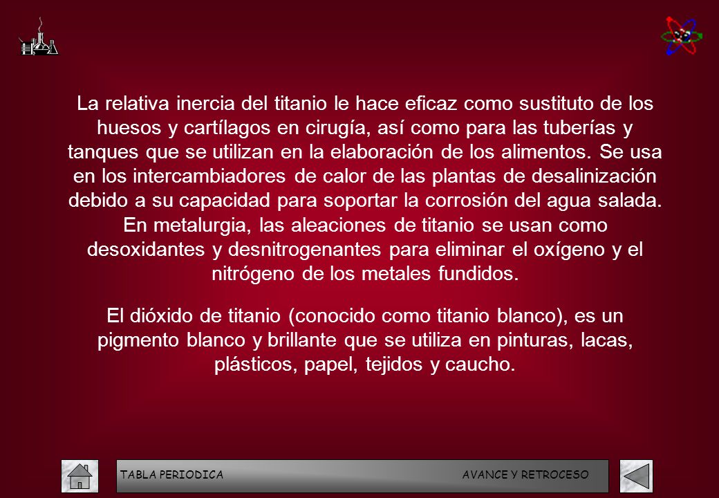La relativa inercia del titanio le hace eficaz como sustituto de los huesos y cartílagos en cirugía, así como para las tuberías y tanques que se utilizan en la elaboración de los alimentos. Se usa en los intercambiadores de calor de las plantas de desalinización debido a su capacidad para soportar la corrosión del agua salada. En metalurgia, las aleaciones de titanio se usan como desoxidantes y desnitrogenantes para eliminar el oxígeno y el nitrógeno de los metales fundidos.
