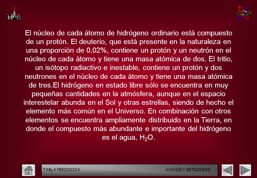 El núcleo de cada átomo de hidrógeno ordinario está compuesto de un protón. El deuterio, que está presente en la naturaleza en una proporción de 0,02%, contiene un protón y un neutrón en el núcleo de cada átomo y tiene una masa atómica de dos. El tritio, un isótopo radiactivo e inestable, contiene un protón y dos neutrones en el núcleo de cada átomo y tiene una masa atómica de tres.El hidrógeno en estado libre sólo se encuentra en muy pequeñas cantidades en la atmósfera, aunque en el espacio interestelar abunda en el Sol y otras estrellas, siendo de hecho el elemento más común en el Universo. En combinación con otros elementos se encuentra ampliamente distribuido en la Tierra, en donde el compuesto más abundante e importante del hidrógeno es el agua, H2O.