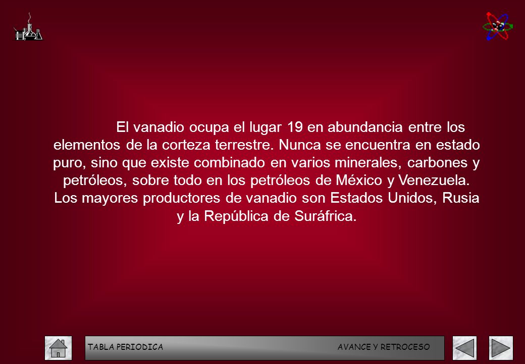 El vanadio ocupa el lugar 19 en abundancia entre los elementos de la corteza terrestre. Nunca se encuentra en estado puro, sino que existe combinado en varios minerales, carbones y petróleos, sobre todo en los petróleos de México y Venezuela. Los mayores productores de vanadio son Estados Unidos, Rusia y la República de Suráfrica.