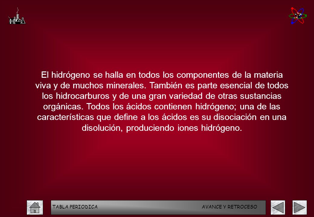 El hidrógeno se halla en todos los componentes de la materia viva y de muchos minerales. También es parte esencial de todos los hidrocarburos y de una gran variedad de otras sustancias orgánicas. Todos los ácidos contienen hidrógeno; una de las características que define a los ácidos es su disociación en una disolución, produciendo iones hidrógeno.