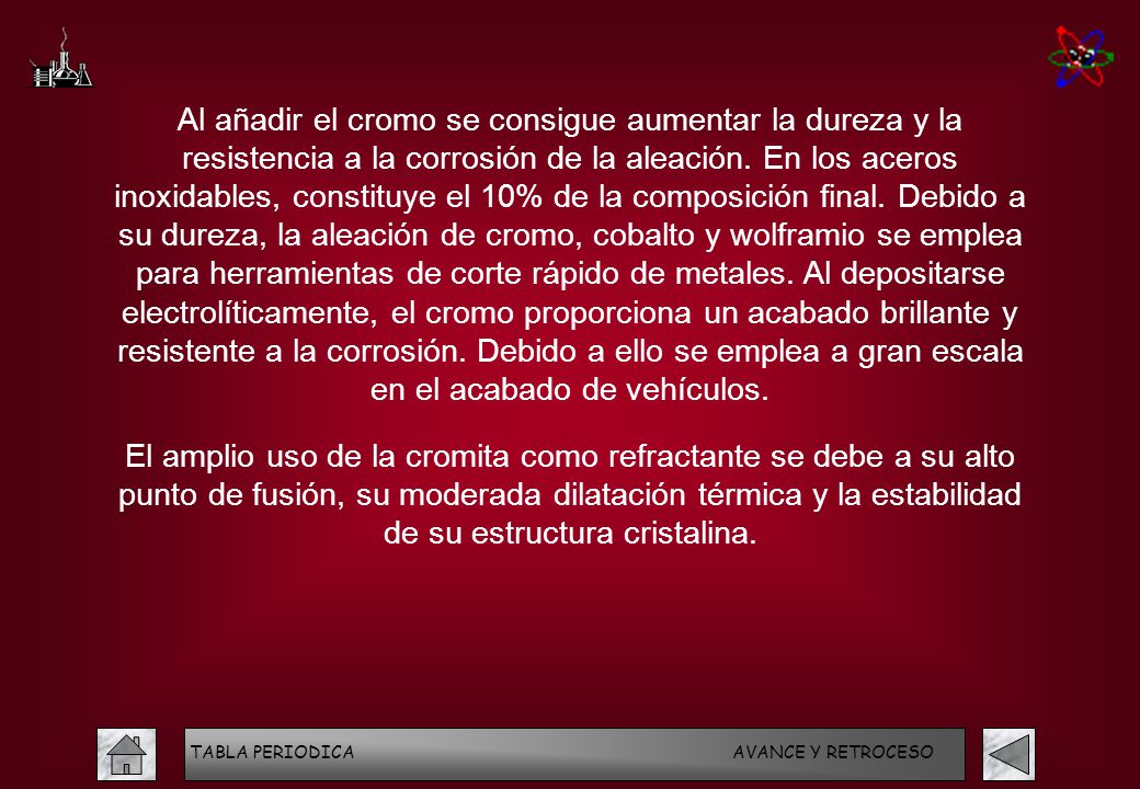Al añadir el cromo se consigue aumentar la dureza y la resistencia a la corrosión de la aleación. En los aceros inoxidables, constituye el 10% de la composición final. Debido a su dureza, la aleación de cromo, cobalto y wolframio se emplea para herramientas de corte rápido de metales. Al depositarse electrolíticamente, el cromo proporciona un acabado brillante y resistente a la corrosión. Debido a ello se emplea a gran escala en el acabado de vehículos.