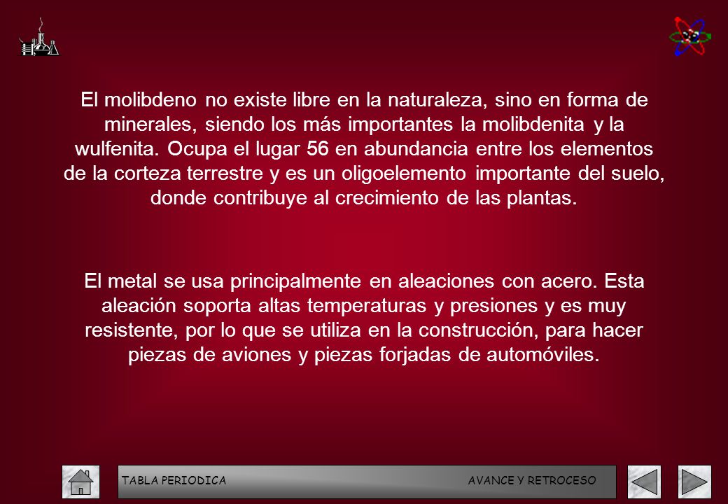 El molibdeno no existe libre en la naturaleza, sino en forma de minerales, siendo los más importantes la molibdenita y la wulfenita. Ocupa el lugar 56 en abundancia entre los elementos de la corteza terrestre y es un oligoelemento importante del suelo, donde contribuye al crecimiento de las plantas.