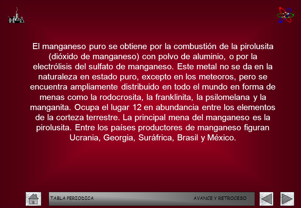 El manganeso puro se obtiene por la combustión de la pirolusita (dióxido de manganeso) con polvo de aluminio, o por la electrólisis del sulfato de manganeso. Este metal no se da en la naturaleza en estado puro, excepto en los meteoros, pero se encuentra ampliamente distribuido en todo el mundo en forma de menas como la rodocrosita, la franklinita, la psilomelana y la manganita. Ocupa el lugar 12 en abundancia entre los elementos de la corteza terrestre. La principal mena del manganeso es la pirolusita. Entre los países productores de manganeso figuran Ucrania, Georgia, Suráfrica, Brasil y México.