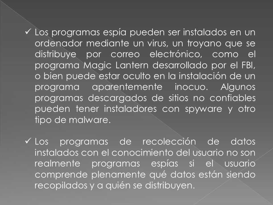 Los programas espía pueden ser instalados en un ordenador mediante un virus, un troyano que se distribuye por correo electrónico, como el programa Magic Lantern desarrollado por el FBI, o bien puede estar oculto en la instalación de un programa aparentemente inocuo. Algunos programas descargados de sitios no confiables pueden tener instaladores con spyware y otro tipo de malware.