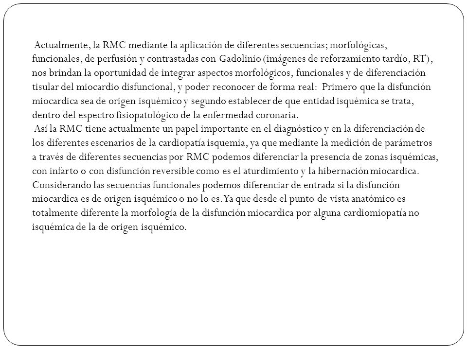 Actualmente, la RMC mediante la aplicación de diferentes secuencias; morfológicas, funcionales, de perfusión y contrastadas con Gadolinio (imágenes de reforzamiento tardío, RT), nos brindan la oportunidad de integrar aspectos morfológicos, funcionales y de diferenciación tisular del miocardio disfuncional, y poder reconocer de forma real: Primero que la disfunción miocardica sea de origen isquémico y segundo establecer de que entidad isquémica se trata, dentro del espectro fisiopatológico de la enfermedad coronaria.