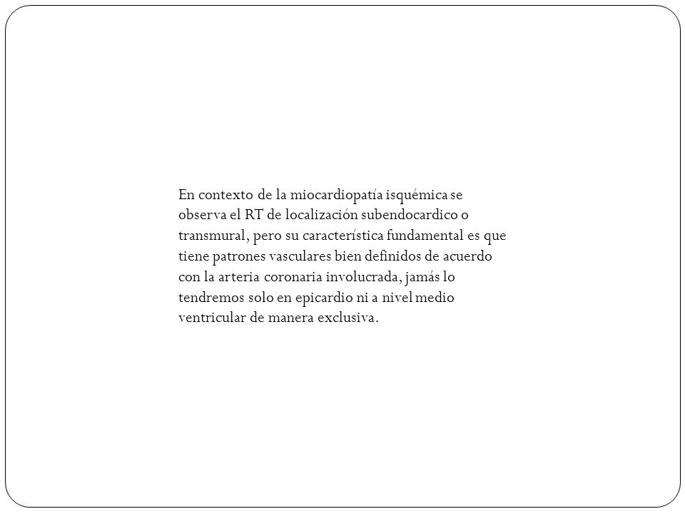 En contexto de la miocardiopatía isquémica se observa el RT de localización subendocardico o transmural, pero su característica fundamental es que tiene patrones vasculares bien definidos de acuerdo con la arteria coronaria involucrada, jamás lo tendremos solo en epicardio ni a nivel medio ventricular de manera exclusiva.