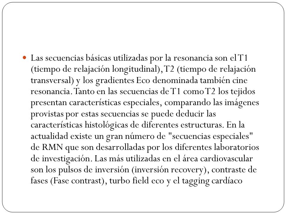 Las secuencias básicas utilizadas por la resonancia son el T1 (tiempo de relajación longitudinal), T2 (tiempo de relajación transversal) y los gradientes Eco denominada también cine resonancia.