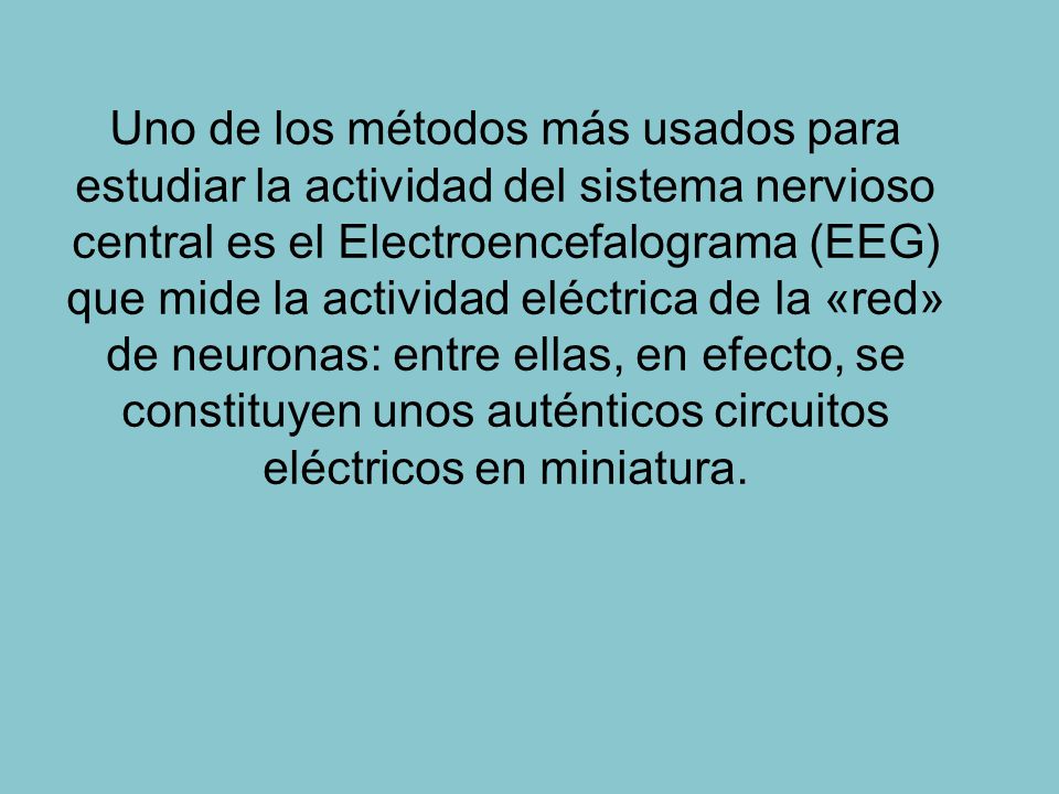 Uno de los métodos más usados para estudiar la actividad del sistema nervioso central es el Electroencefalograma (EEG) que mide la actividad eléctrica de la «red» de neuronas: entre ellas, en efecto, se constituyen unos auténticos circuitos eléctricos en miniatura.
