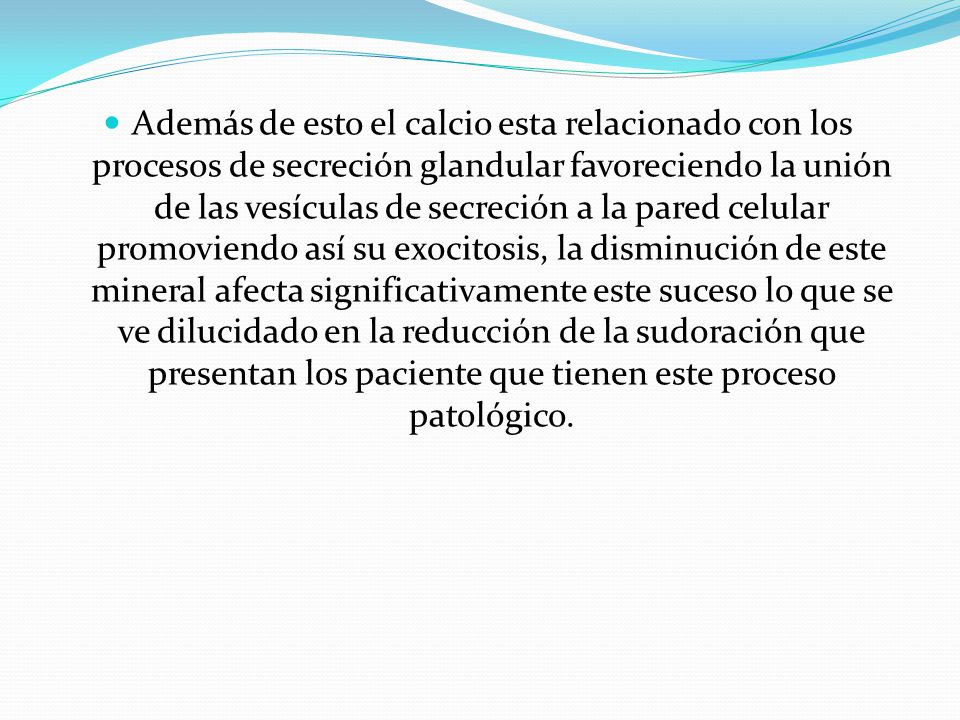 Además de esto el calcio esta relacionado con los procesos de secreción glandular favoreciendo la unión de las vesículas de secreción a la pared celular promoviendo así su exocitosis, la disminución de este mineral afecta significativamente este suceso lo que se ve dilucidado en la reducción de la sudoración que presentan los paciente que tienen este proceso patológico.