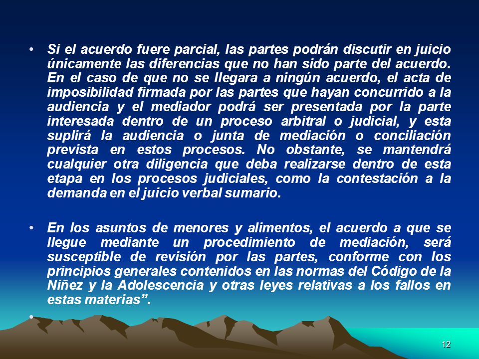 Si el acuerdo fuere parcial, las partes podrán discutir en juicio únicamente las diferencias que no han sido parte del acuerdo. En el caso de que no se llegara a ningún acuerdo, el acta de imposibilidad firmada por las partes que hayan concurrido a la audiencia y el mediador podrá ser presentada por la parte interesada dentro de un proceso arbitral o judicial, y esta suplirá la audiencia o junta de mediación o conciliación prevista en estos procesos. No obstante, se mantendrá cualquier otra diligencia que deba realizarse dentro de esta etapa en los procesos judiciales, como la contestación a la demanda en el juicio verbal sumario.