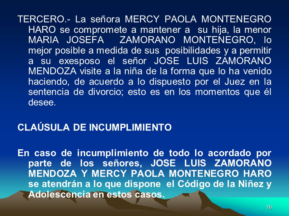 TERCERO.- La señora MERCY PAOLA MONTENEGRO HARO se compromete a mantener a su hija, la menor MARIA JOSEFA ZAMORANO MONTENEGRO, lo mejor posible a medida de sus posibilidades y a permitir a su exesposo el señor JOSE LUIS ZAMORANO MENDOZA visite a la niña de la forma que lo ha venido haciendo, de acuerdo a lo dispuesto por el Juez en la sentencia de divorcio; esto es en los momentos que él desee.