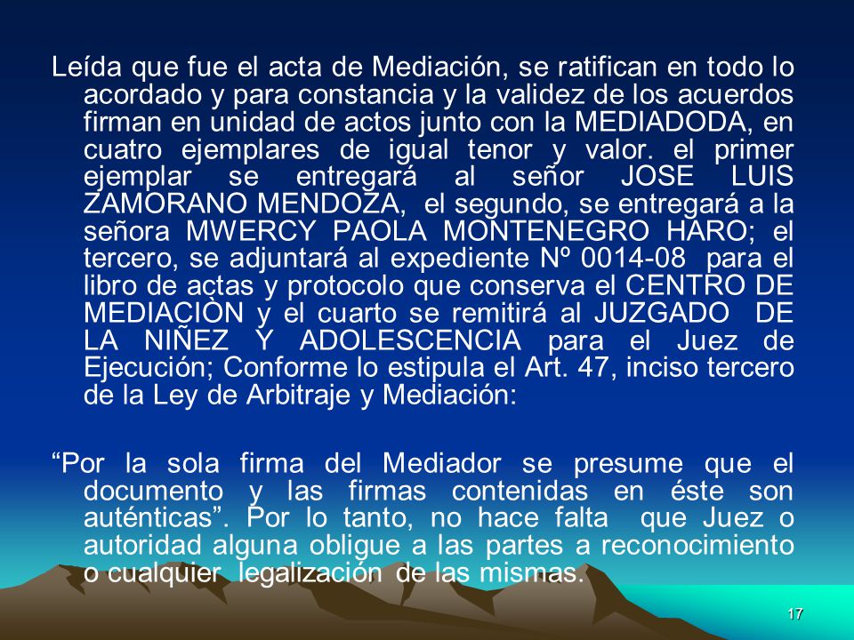 Leída que fue el acta de Mediación, se ratifican en todo lo acordado y para constancia y la validez de los acuerdos firman en unidad de actos junto con la MEDIADODA, en cuatro ejemplares de igual tenor y valor. el primer ejemplar se entregará al señor JOSE LUIS ZAMORANO MENDOZA, el segundo, se entregará a la señora MWERCY PAOLA MONTENEGRO HARO; el tercero, se adjuntará al expediente Nº para el libro de actas y protocolo que conserva el CENTRO DE MEDIACIÒN y el cuarto se remitirá al JUZGADO DE LA NIÑEZ Y ADOLESCENCIA para el Juez de Ejecución; Conforme lo estipula el Art. 47, inciso tercero de la Ley de Arbitraje y Mediación: