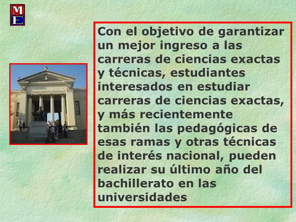 Con el objetivo de garantizar un mejor ingreso a las carreras de ciencias exactas y técnicas, estudiantes interesados en estudiar carreras de ciencias exactas, y más recientemente también las pedagógicas de esas ramas y otras técnicas de interés nacional, pueden realizar su último año del bachillerato en las universidades