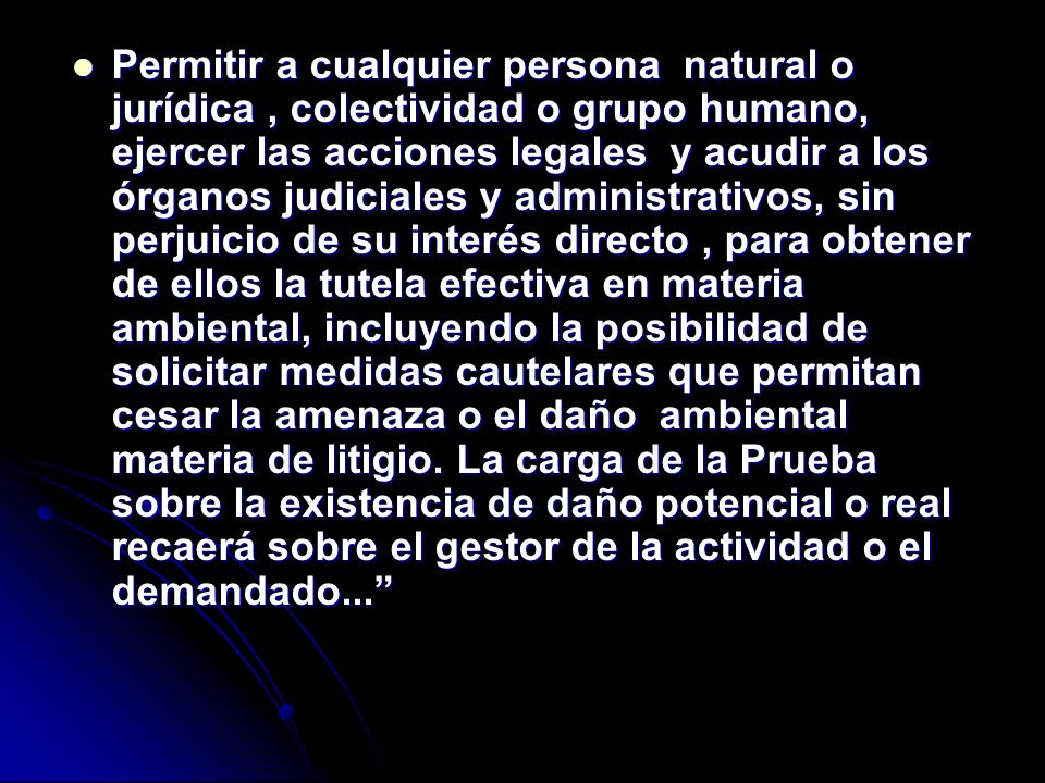 Permitir a cualquier persona natural o jurídica , colectividad o grupo humano, ejercer las acciones legales y acudir a los órganos judiciales y administrativos, sin perjuicio de su interés directo , para obtener de ellos la tutela efectiva en materia ambiental, incluyendo la posibilidad de solicitar medidas cautelares que permitan cesar la amenaza o el daño ambiental materia de litigio.