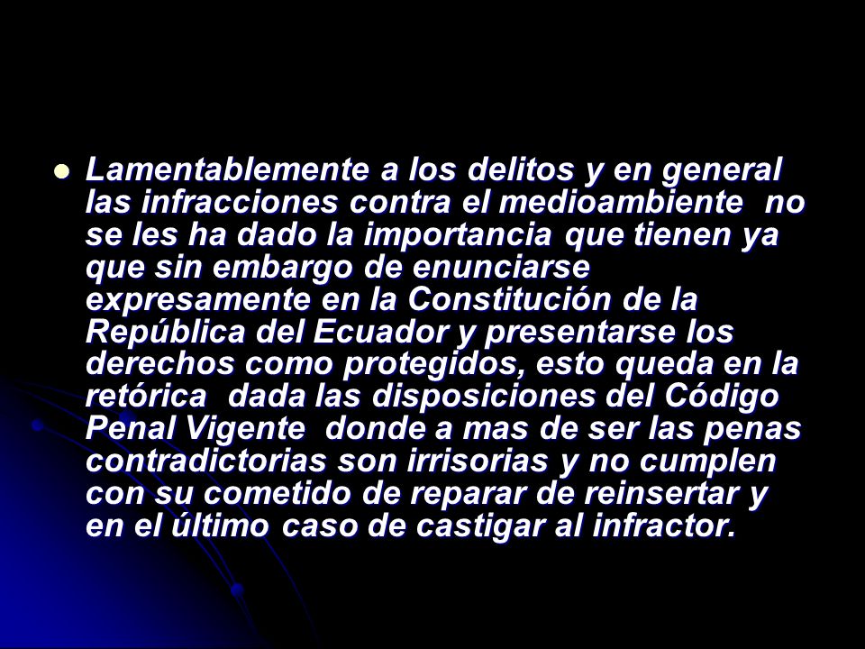 Lamentablemente a los delitos y en general las infracciones contra el medioambiente no se les ha dado la importancia que tienen ya que sin embargo de enunciarse expresamente en la Constitución de la República del Ecuador y presentarse los derechos como protegidos, esto queda en la retórica dada las disposiciones del Código Penal Vigente donde a mas de ser las penas contradictorias son irrisorias y no cumplen con su cometido de reparar de reinsertar y en el último caso de castigar al infractor.