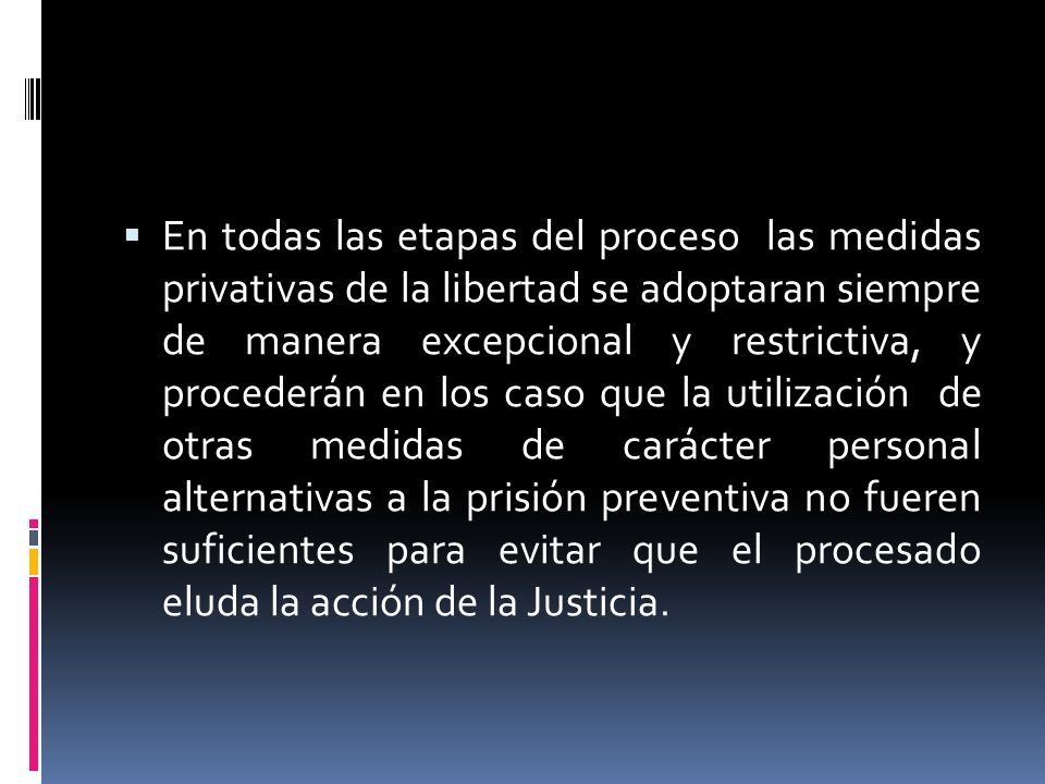 En todas las etapas del proceso las medidas privativas de la libertad se adoptaran siempre de manera excepcional y restrictiva, y procederán en los caso que la utilización de otras medidas de carácter personal alternativas a la prisión preventiva no fueren suficientes para evitar que el procesado eluda la acción de la Justicia.