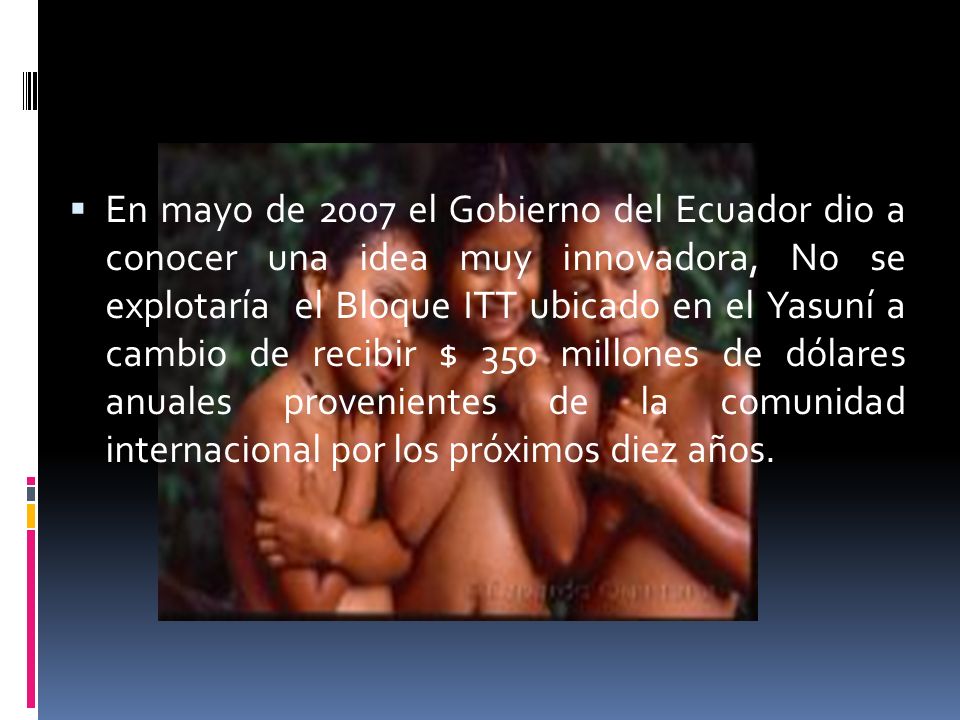 En mayo de 2007 el Gobierno del Ecuador dio a conocer una idea muy innovadora, No se explotaría el Bloque ITT ubicado en el Yasuní a cambio de recibir $ 350 millones de dólares anuales provenientes de la comunidad internacional por los próximos diez años.