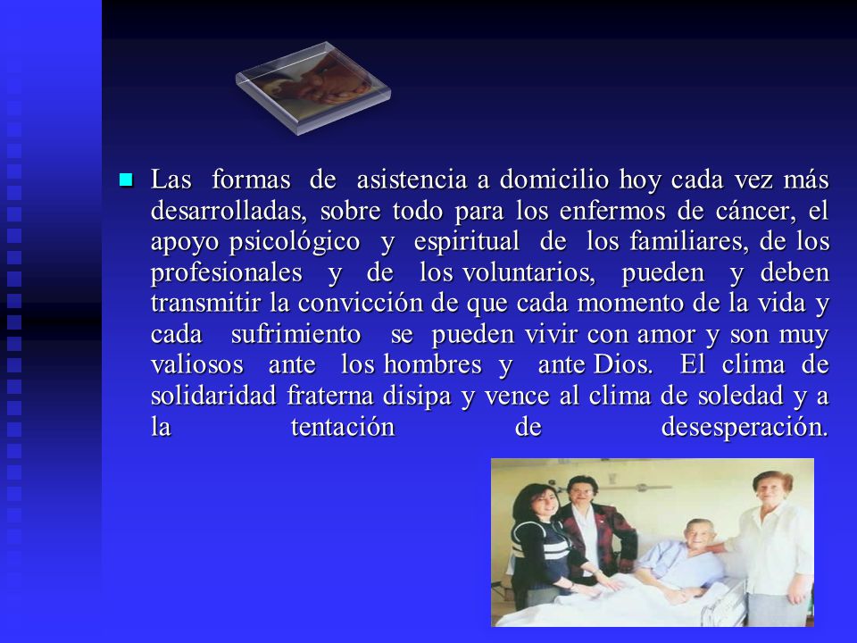 Las formas de asistencia a domicilio hoy cada vez más desarrolladas, sobre todo para los enfermos de cáncer, el apoyo psicológico y espiritual de los familiares, de los profesionales y de los voluntarios, pueden y deben transmitir la convicción de que cada momento de la vida y cada sufrimiento se pueden vivir con amor y son muy valiosos ante los hombres y ante Dios.