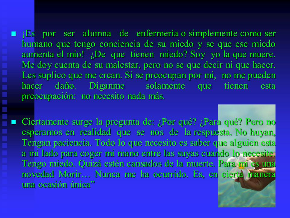 ¡Es por ser alumna de enfermería o simplemente como ser humano que tengo conciencia de su miedo y se que ese miedo aumenta el mío! ¿De que tienen miedo Soy yo la que muere. Me doy cuenta de su malestar, pero no se que decir ni que hacer. Les suplico que me crean. Si se preocupan por mi, no me pueden hacer daño. Diganme solamente que tienen esta preocupación: no necesito nada más.