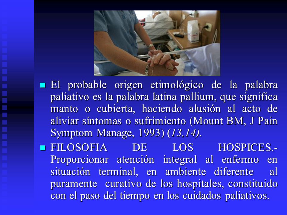 El probable origen etimológico de la palabra paliativo es la palabra latina pallium, que significa manto o cubierta, haciendo alusión al acto de aliviar síntomas o sufrimiento (Mount BM, J Pain Symptom Manage, 1993) (13,14).