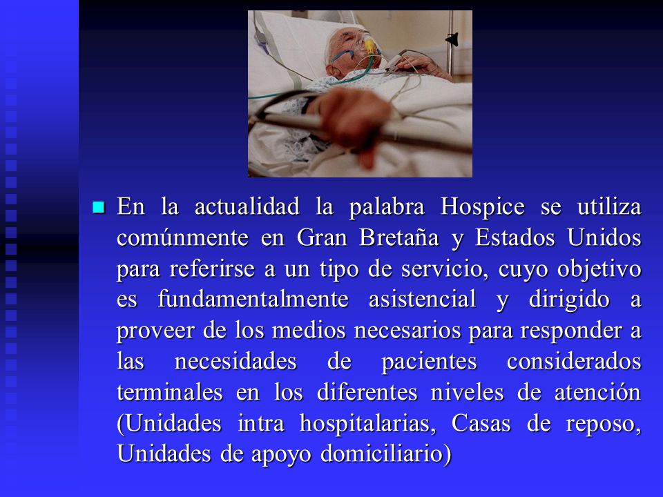 En la actualidad la palabra Hospice se utiliza comúnmente en Gran Bretaña y Estados Unidos para referirse a un tipo de servicio, cuyo objetivo es fundamentalmente asistencial y dirigido a proveer de los medios necesarios para responder a las necesidades de pacientes considerados terminales en los diferentes niveles de atención (Unidades intra hospitalarias, Casas de reposo, Unidades de apoyo domiciliario)