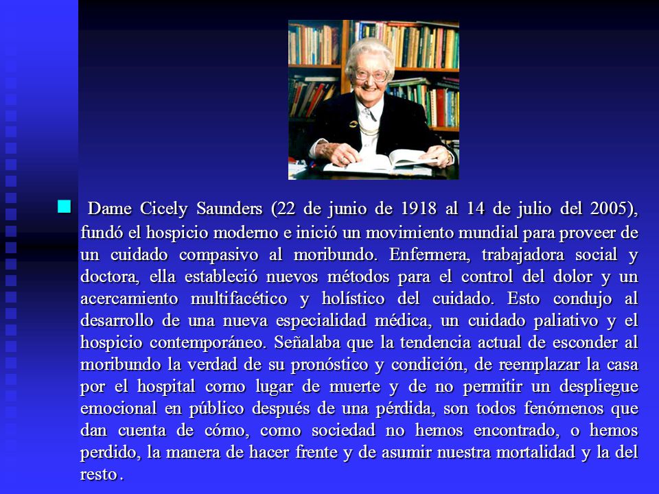 Dame Cicely Saunders (22 de junio de 1918 al 14 de julio del 2005), fundó el hospicio moderno e inició un movimiento mundial para proveer de un cuidado compasivo al moribundo.