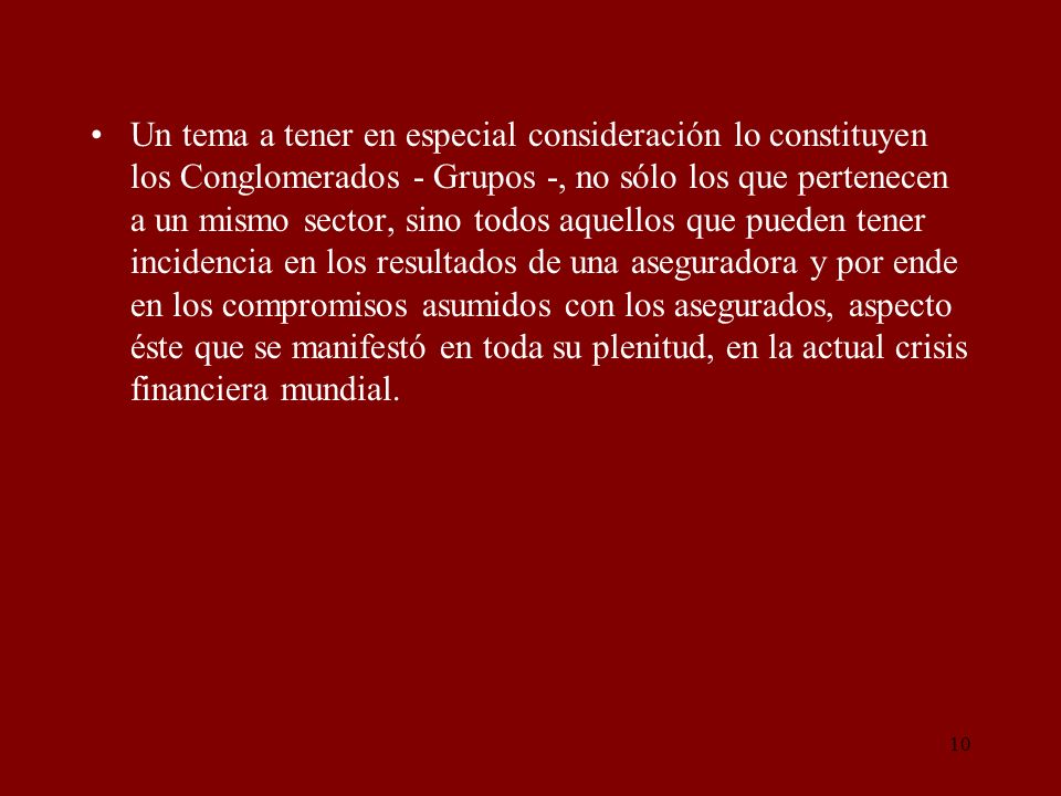 Un tema a tener en especial consideración lo constituyen los Conglomerados - Grupos -, no sólo los que pertenecen a un mismo sector, sino todos aquellos que pueden tener incidencia en los resultados de una aseguradora y por ende en los compromisos asumidos con los asegurados, aspecto éste que se manifestó en toda su plenitud, en la actual crisis financiera mundial.