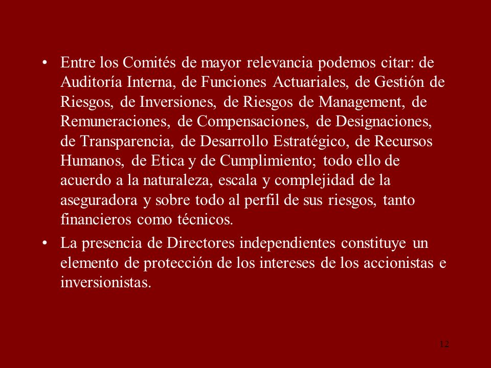 Entre los Comités de mayor relevancia podemos citar: de Auditoría Interna, de Funciones Actuariales, de Gestión de Riesgos, de Inversiones, de Riesgos de Management, de Remuneraciones, de Compensaciones, de Designaciones, de Transparencia, de Desarrollo Estratégico, de Recursos Humanos, de Etica y de Cumplimiento; todo ello de acuerdo a la naturaleza, escala y complejidad de la aseguradora y sobre todo al perfil de sus riesgos, tanto financieros como técnicos.