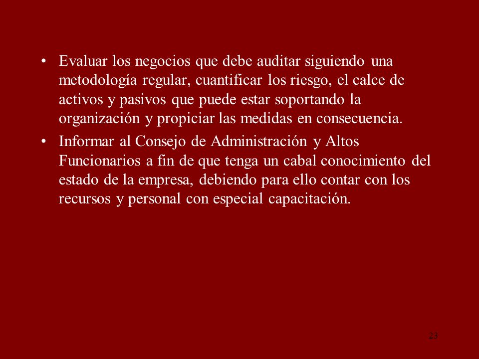 Evaluar los negocios que debe auditar siguiendo una metodología regular, cuantificar los riesgo, el calce de activos y pasivos que puede estar soportando la organización y propiciar las medidas en consecuencia.