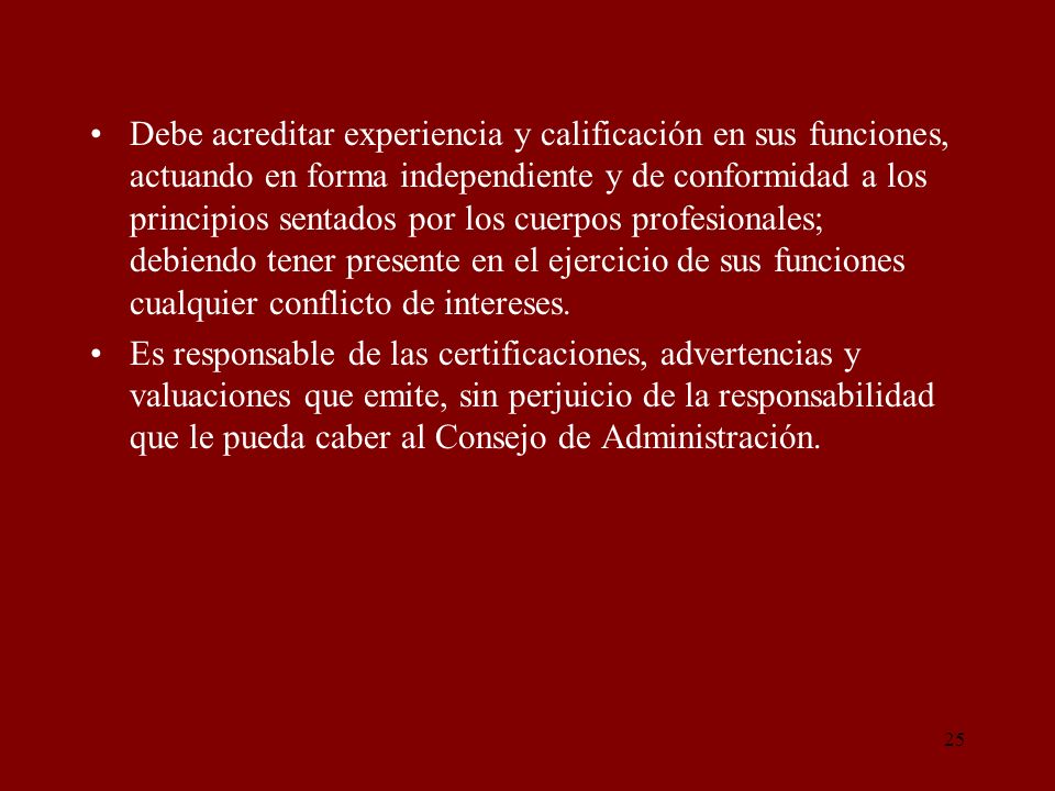 Debe acreditar experiencia y calificación en sus funciones, actuando en forma independiente y de conformidad a los principios sentados por los cuerpos profesionales; debiendo tener presente en el ejercicio de sus funciones cualquier conflicto de intereses.