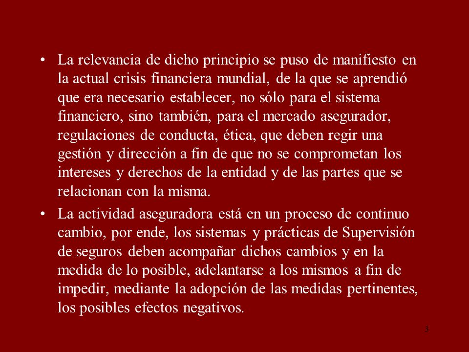La relevancia de dicho principio se puso de manifiesto en la actual crisis financiera mundial, de la que se aprendió que era necesario establecer, no sólo para el sistema financiero, sino también, para el mercado asegurador, regulaciones de conducta, ética, que deben regir una gestión y dirección a fin de que no se comprometan los intereses y derechos de la entidad y de las partes que se relacionan con la misma.