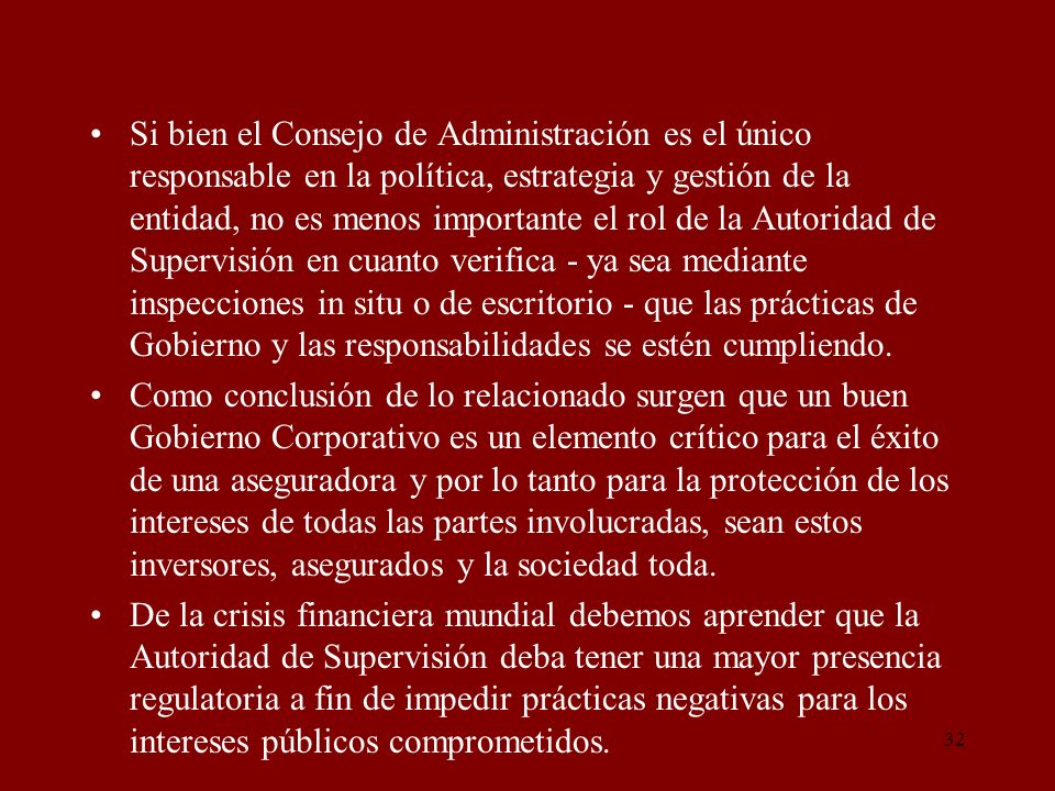 Si bien el Consejo de Administración es el único responsable en la política, estrategia y gestión de la entidad, no es menos importante el rol de la Autoridad de Supervisión en cuanto verifica - ya sea mediante inspecciones in situ o de escritorio - que las prácticas de Gobierno y las responsabilidades se estén cumpliendo.