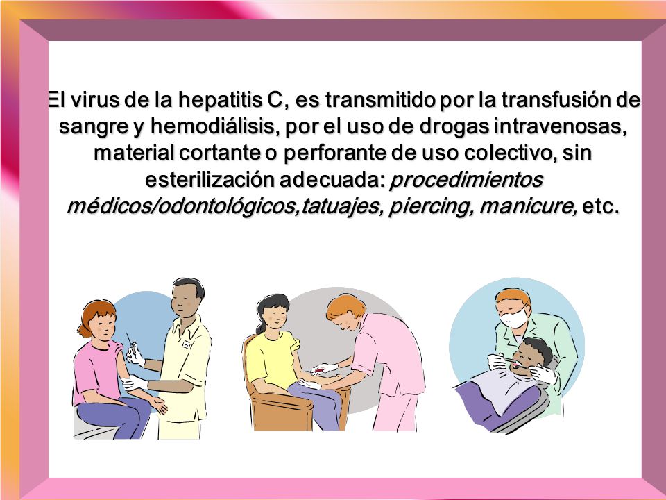 El virus de la hepatitis C, es transmitido por la transfusión de sangre y hemodiálisis, por el uso de drogas intravenosas, material cortante o perforante de uso colectivo, sin esterilización adecuada: procedimientos médicos/odontológicos,tatuajes, piercing, manicure, etc.