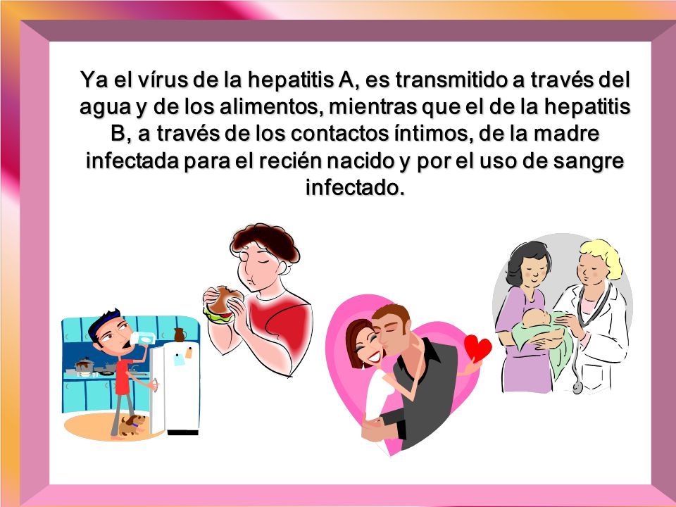 Ya el vírus de la hepatitis A, es transmitido a través del agua y de los alimentos, mientras que el de la hepatitis B, a través de los contactos íntimos, de la madre infectada para el recién nacido y por el uso de sangre infectado.