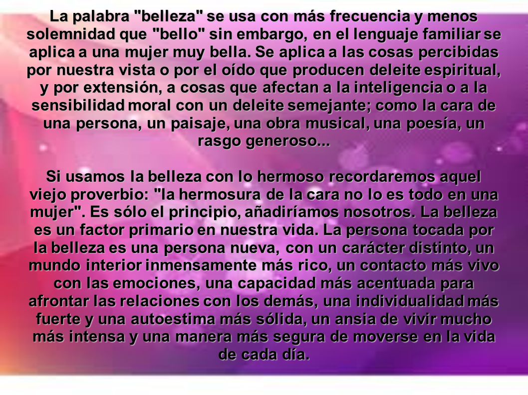 La palabra belleza se usa con más frecuencia y menos solemnidad que bello sin embargo, en el lenguaje familiar se aplica a una mujer muy bella. Se aplica a las cosas percibidas por nuestra vista o por el oído que producen deleite espiritual, y por extensión, a cosas que afectan a la inteligencia o a la sensibilidad moral con un deleite semejante; como la cara de una persona, un paisaje, una obra musical, una poesía, un rasgo generoso...