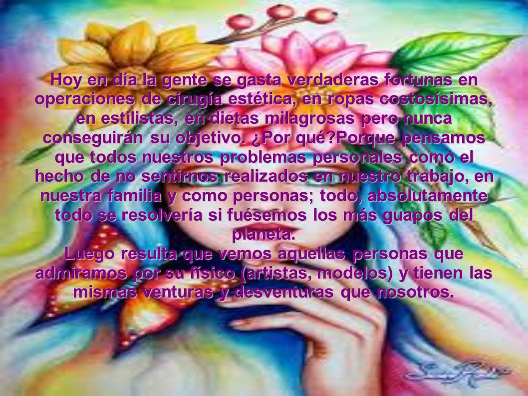 Hoy en día la gente se gasta verdaderas fortunas en operaciones de cirugía estética, en ropas costosísimas, en estilistas, en dietas milagrosas pero nunca conseguirán su objetivo. ¿Por qué Porque pensamos que todos nuestros problemas personales como el hecho de no sentirnos realizados en nuestro trabajo, en nuestra familia y como personas; todo, absolutamente todo se resolvería si fuésemos los más guapos del planeta.