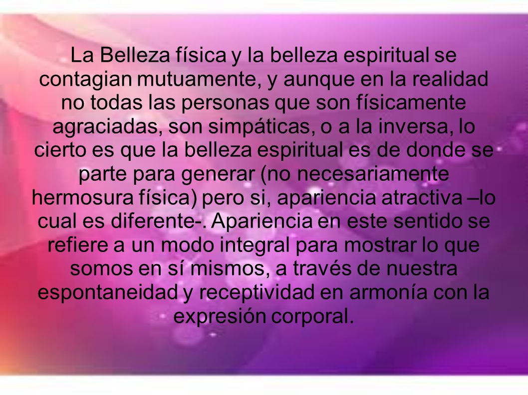 La Belleza física y la belleza espiritual se contagian mutuamente, y aunque en la realidad no todas las personas que son físicamente agraciadas, son simpáticas, o a la inversa, lo cierto es que la belleza espiritual es de donde se parte para generar (no necesariamente hermosura física) pero si, apariencia atractiva –lo cual es diferente-.