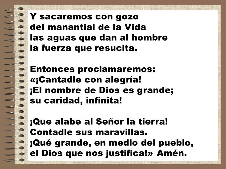 Y sacaremos con gozo del manantial de la Vida las aguas que dan al hombre la fuerza que resucita. Entonces proclamaremos: «¡Cantadle con alegría! ¡El nombre de Dios es grande; su caridad, infinita!