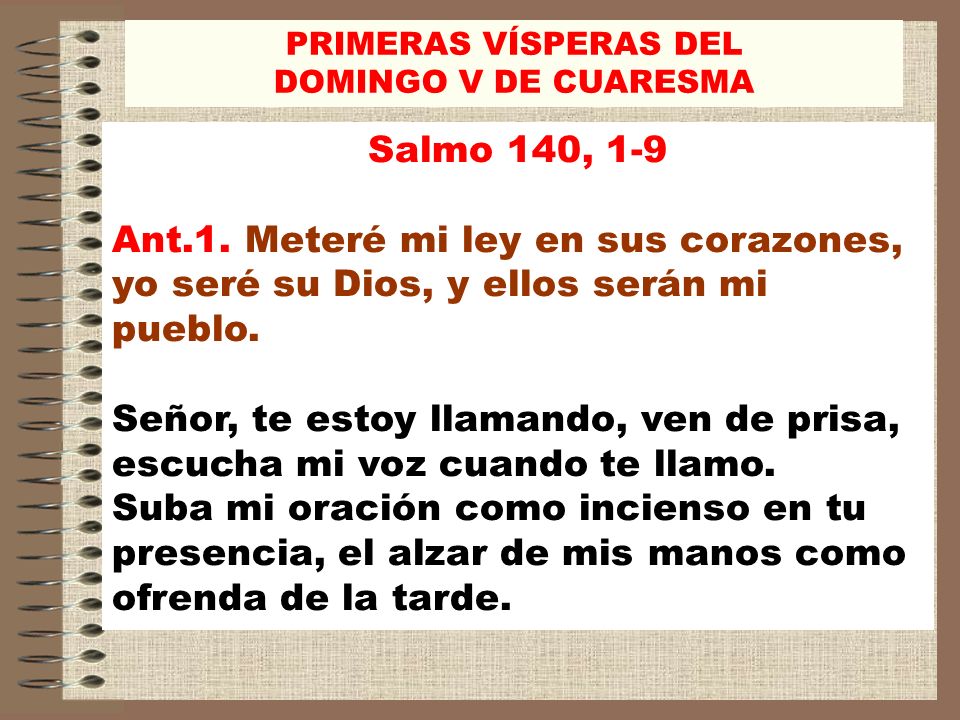 PRIMERAS VÍSPERAS DEL DOMINGO V DE CUARESMA. Salmo 140, 1-9. Ant.1. Meteré mi ley en sus corazones, yo seré su Dios, y ellos serán mi pueblo.