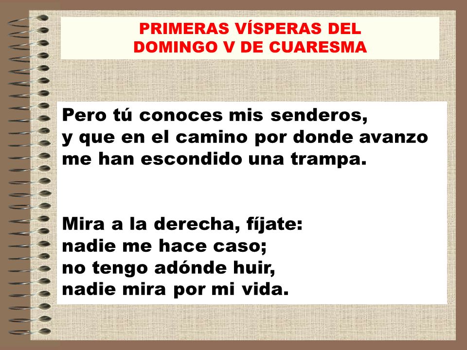 PRIMERAS VÍSPERAS DEL DOMINGO V DE CUARESMA. Pero tú conoces mis senderos, y que en el camino por donde avanzo me han escondido una trampa.