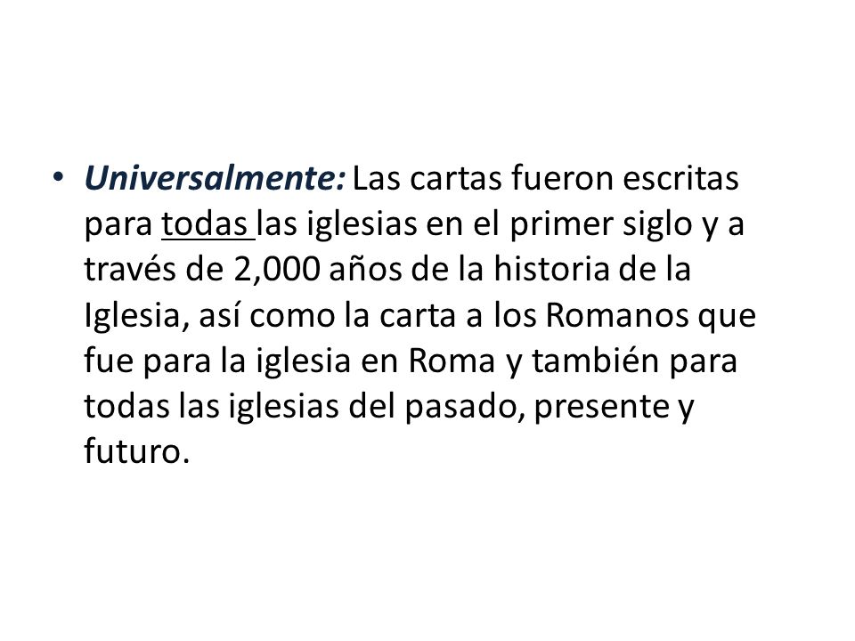 Universalmente: Las cartas fueron escritas para todas las iglesias en el primer siglo y a través de 2,000 años de la historia de la Iglesia, así como la carta a los Romanos que fue para la iglesia en Roma y también para todas las iglesias del pasado, presente y futuro.