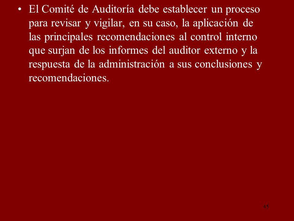El Comité de Auditoría debe establecer un proceso para revisar y vigilar, en su caso, la aplicación de las principales recomendaciones al control interno que surjan de los informes del auditor externo y la respuesta de la administración a sus conclusiones y recomendaciones.
