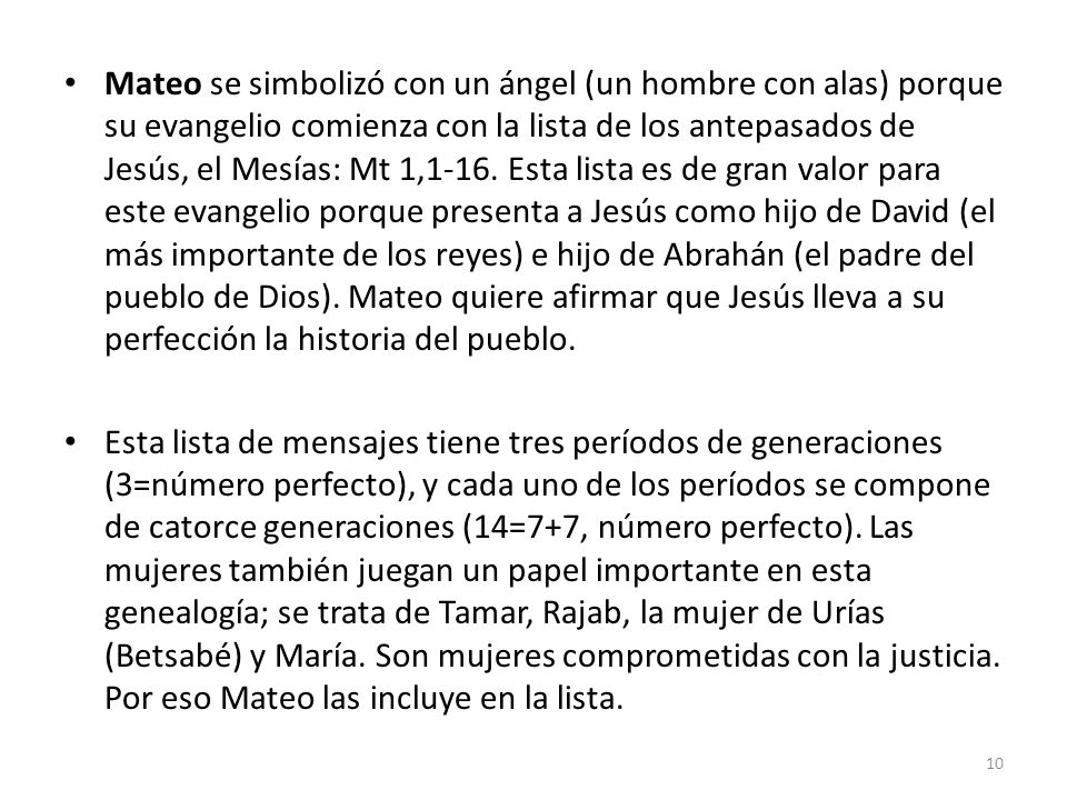 Mateo se simbolizó con un ángel (un hombre con alas) porque su evangelio comienza con la lista de los antepasados de Jesús, el Mesías: Mt 1,1-16. Esta lista es de gran valor para este evangelio porque presenta a Jesús como hijo de David (el más importante de los reyes) e hijo de Abrahán (el padre del pueblo de Dios). Mateo quiere afirmar que Jesús lleva a su perfección la historia del pueblo.