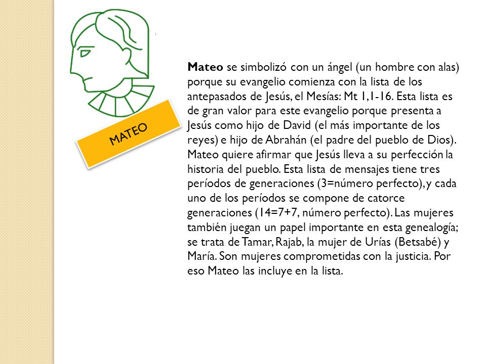Mateo se simbolizó con un ángel (un hombre con alas) porque su evangelio comienza con la lista de los antepasados de Jesús, el Mesías: Mt 1,1-16. Esta lista es de gran valor para este evangelio porque presenta a Jesús como hijo de David (el más importante de los reyes) e hijo de Abrahán (el padre del pueblo de Dios). Mateo quiere afirmar que Jesús lleva a su perfección la historia del pueblo. Esta lista de mensajes tiene tres períodos de generaciones (3=número perfecto), y cada uno de los períodos se compone de catorce generaciones (14=7+7, número perfecto). Las mujeres también juegan un papel importante en esta genealogía; se trata de Tamar, Rajab, la mujer de Urías (Betsabé) y María. Son mujeres comprometidas con la justicia. Por eso Mateo las incluye en la lista.