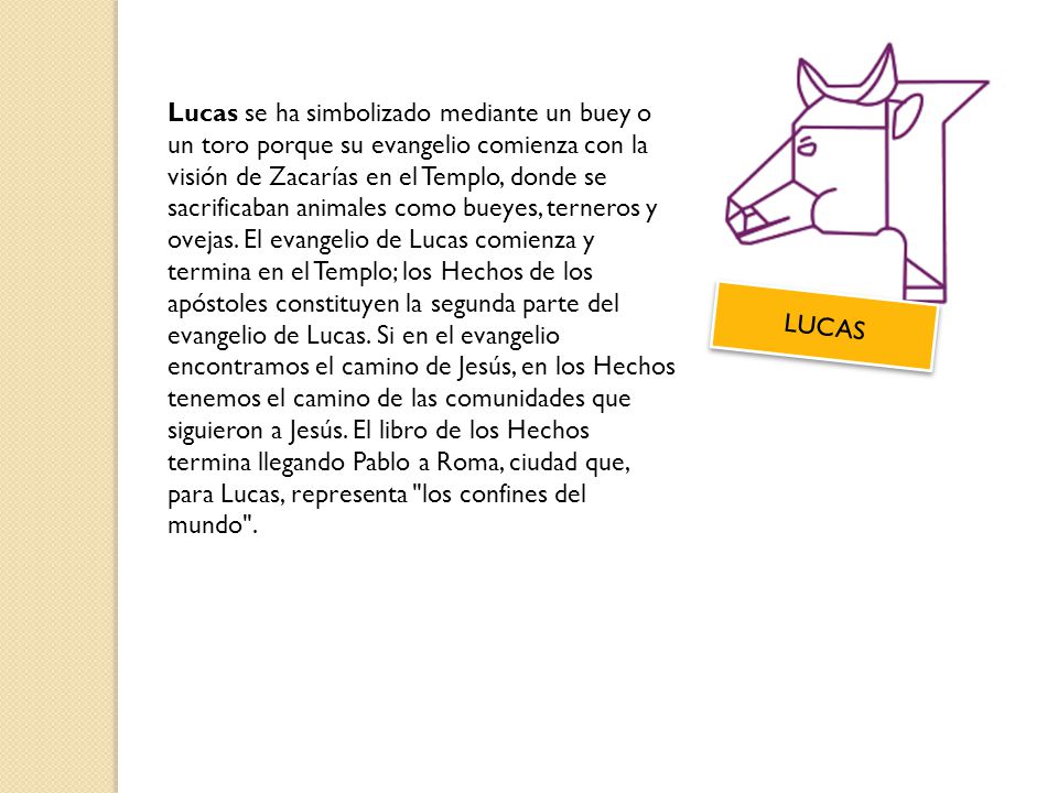 Lucas se ha simbolizado mediante un buey o un toro porque su evangelio comienza con la visión de Zacarías en el Templo, donde se sacrificaban animales como bueyes, terneros y ovejas. El evangelio de Lucas comienza y termina en el Templo; los Hechos de los apóstoles constituyen la segunda parte del evangelio de Lucas. Si en el evangelio encontramos el camino de Jesús, en los Hechos tenemos el camino de las comunidades que siguieron a Jesús. El libro de los Hechos termina llegando Pablo a Roma, ciudad que, para Lucas, representa los confines del mundo .
