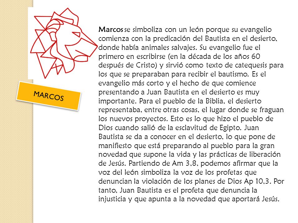 Marcos se simboliza con un león porque su evangelio comienza con la predicación del Bautista en el desierto, donde había animales salvajes. Su evangelio fue el primero en escribirse (en la década de los años 60 después de Cristo) y sirvió como texto de catequesis para los que se preparaban para recibir el bautismo. Es el evangelio más corto y el hecho de que comience presentando a Juan Bautista en el desierto es muy importante. Para el pueblo de la Biblia, el desierto representaba, entre otras cosas, el lugar donde se fraguan los nuevos proyectos. Esto es lo que hizo el pueblo de Dios cuando salió de la esclavitud de Egipto. Juan Bautista se da a conocer en el desierto, lo que pone de manifiesto que está preparando al pueblo para la gran novedad que supone la vida y las prácticas de liberación de Jesús. Partiendo de Am 3,8, podemos afirmar que la voz del león simboliza la voz de los profetas que denuncian la violación de los planes de Dios Ap 10,3. Por tanto, Juan Bautista es el profeta que denuncia la injusticia y que apunta a la novedad que aportará Jesús.