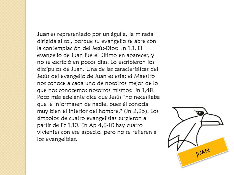 Juan es representado por un águila, la mirada dirigida al sol, porque su evangelio se abre con la contemplación del Jesús-Dios: Jn 1,1. El evangelio de Juan fue el último en aparecer, y no se escribió en pocos días. Lo escribieron los discípulos de Juan. Una de las características del Jesús del evangelio de Juan es esta: el Maestro nos conoce a cada uno de nosotros mejor de lo que nos conocemos nosotros mismos: Jn 1,48. Poco más adelante dice que Jesús no necesitaba que le informasen de nadie, pues él conocía muy bien el interior del hombre. (Jn 2,25). Los símbolos de cuatro evangelistas surgieron a partir de Ez 1,10. En Ap 4,6-10 hay cuatro vivientes con ese aspecto, pero no se refieren a los evangelistas.