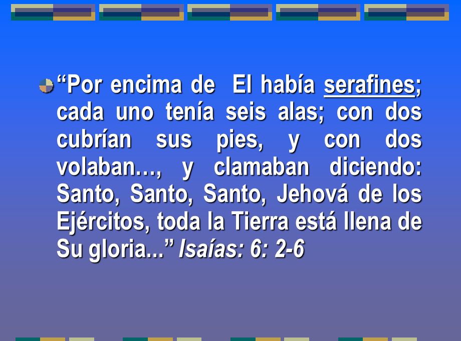 Por encima de El había serafines; cada uno tenía seis alas; con dos cubrían sus pies, y con dos volaban…, y clamaban diciendo: Santo, Santo, Santo, Jehová de los Ejércitos, toda la Tierra está llena de Su gloria... Isaías: 6: 2-6