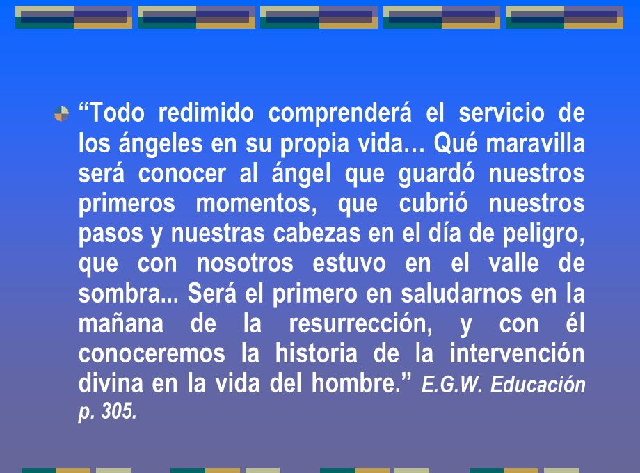 Todo redimido comprenderá el servicio de los ángeles en su propia vida… Qué maravilla será conocer al ángel que guardó nuestros primeros momentos, que cubrió nuestros pasos y nuestras cabezas en el día de peligro, que con nosotros estuvo en el valle de sombra...